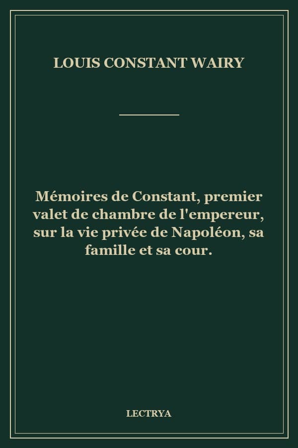 Mémoires de Constant, premier valet de chambre de l'empereur, sur la vie privée de Napoléon, sa famille et sa cour.